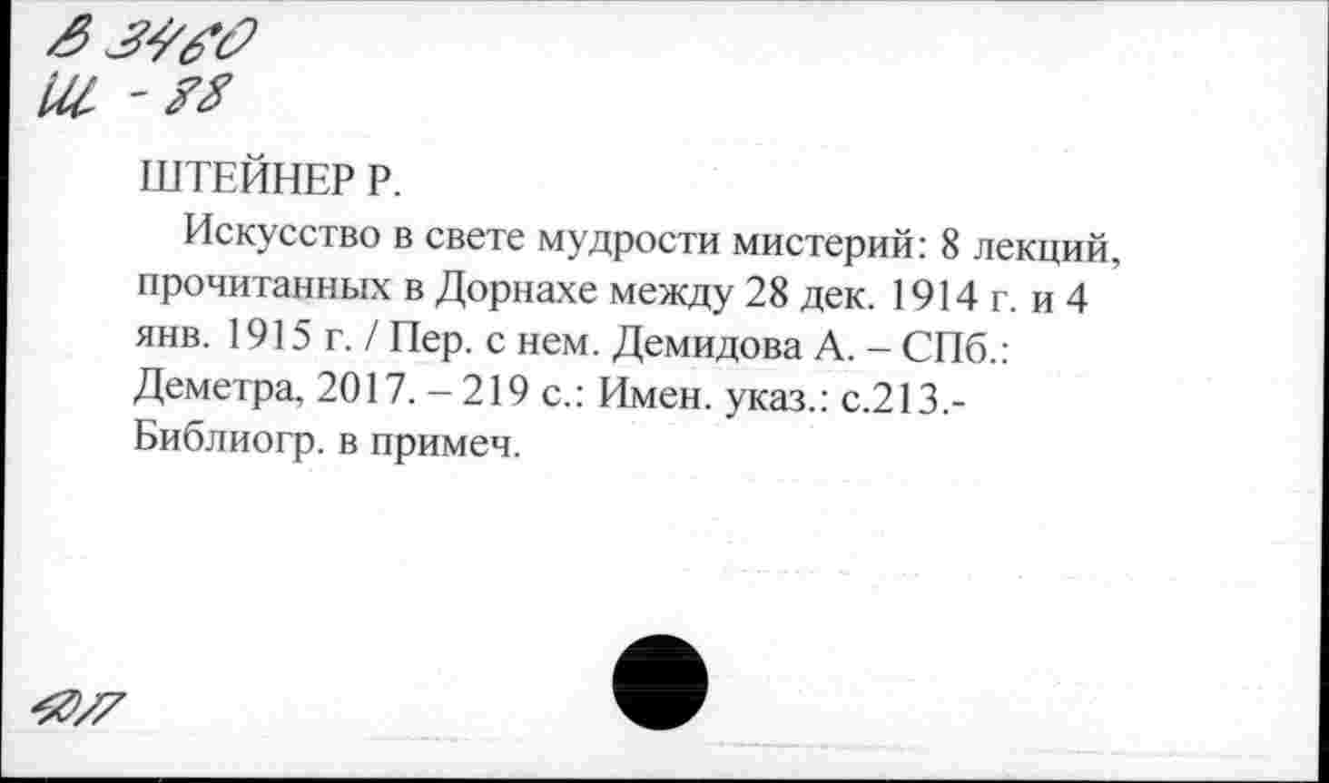 ﻿ШТЕЙНЕР Р.
Искусство в свете мудрости мистерий: 8 лекций, прочитанных в Дорнахе между 28 дек. 1914 г. и 4 янв. 1915г./ Пер. с нем. Демидова А. - СПб.: Деметра, 2017.-219 с.: Имен, указ.: с.213,-Библиогр. в примеч.
